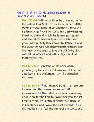 Heb10:16-18; Ps102:28,115:12-16,128:5-6;
Isa65:9,21-23; Heb1:14
Deut 30:4-6 4 If any of thine be driven out unto
the outmost parts of heaven, from thence will the
LORD thy God gather thee, and from thence will
he fetch thee: 5 And the LORD thy God will bring
thee into the land which thy fathers possessed,
and thou shalt possess it; and he will do thee
good, and multiply thee above thy fathers. 6 And
the LORD thy God will circumcise thine heart, and
the heart of thy seed, to love the LORD thy God
with all thine heart, and with all thy soul, that
thou mayest live.
Ps 102:5-6 5 By reason of the voice of my
groaning my bones cleave to my skin. 6 I am like
a pelican of the wilderness: I am like an owl of
the desert.
Ps 102:12-16 12 But thou, O LORD, shalt endure
for ever; and thy remembrance unto all
generations. 13 Thou shalt arise, and have mercy
upon Zion: for the time to favour her, yea, the set
time, is come. 14 For thy servants take pleasure
in her stones, and favour the dust thereof. 15 So
the heathen shall fear the name of the LORD, and
 