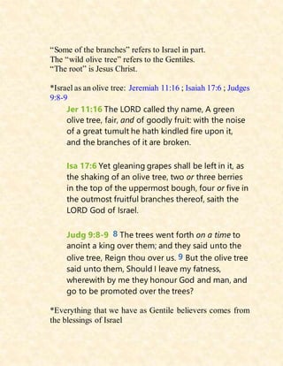 “Some of the branches” refers to Israel in part.
The “wild olive tree” refers to the Gentiles.
“The root” is Jesus Christ.
*Israel as an olive tree: Jeremiah 11:16 ; Isaiah 17:6 ; Judges
9:8-9
Jer 11:16 The LORD called thy name, A green
olive tree, fair, and of goodly fruit: with the noise
of a great tumult he hath kindled fire upon it,
and the branches of it are broken.
Isa 17:6 Yet gleaning grapes shall be left in it, as
the shaking of an olive tree, two or three berries
in the top of the uppermost bough, four or five in
the outmost fruitful branches thereof, saith the
LORD God of Israel.
Judg 9:8-9 8 The trees went forth on a time to
anoint a king over them; and they said unto the
olive tree, Reign thou over us. 9 But the olive tree
said unto them, Should I leave my fatness,
wherewith by me they honour God and man, and
go to be promoted over the trees?
*Everything that we have as Gentile believers comes from
the blessings of Israel
 