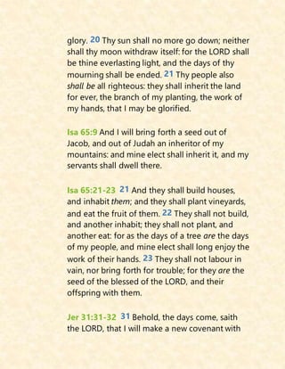 glory. 20 Thy sun shall no more go down; neither
shall thy moon withdraw itself: for the LORD shall
be thine everlasting light, and the days of thy
mourning shall be ended. 21 Thy people also
shall be all righteous: they shall inherit the land
for ever, the branch of my planting, the work of
my hands, that I may be glorified.
Isa 65:9 And I will bring forth a seed out of
Jacob, and out of Judah an inheritor of my
mountains: and mine elect shall inherit it, and my
servants shall dwell there.
Isa 65:21-23 21 And they shall build houses,
and inhabit them; and they shall plant vineyards,
and eat the fruit of them. 22 They shall not build,
and another inhabit; they shall not plant, and
another eat: for as the days of a tree are the days
of my people, and mine elect shall long enjoy the
work of their hands. 23 They shall not labour in
vain, nor bring forth for trouble; for they are the
seed of the blessed of the LORD, and their
offspring with them.
Jer 31:31-32 31 Behold, the days come, saith
the LORD, that I will make a new covenant with
 