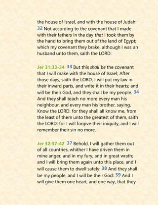 the house of Israel, and with the house of Judah:
32 Not according to the covenant that I made
with their fathers in the day that I took them by
the hand to bring them out of the land of Egypt;
which my covenant they brake, although I was an
husband unto them, saith the LORD:
Jer 31:33-34 33 But this shall be the covenant
that I will make with the house of Israel; After
those days, saith the LORD, I will put my law in
their inward parts, and write it in their hearts; and
will be their God, and they shall be my people. 34
And they shall teach no more every man his
neighbour, and every man his brother, saying,
Know the LORD: for they shall all know me, from
the least of them unto the greatest of them, saith
the LORD: for I will forgive their iniquity, and I will
remember their sin no more.
Jer 32:37-42 37 Behold, I will gather them out
of all countries, whither I have driven them in
mine anger, and in my fury, and in great wrath;
and I will bring them again unto this place, and I
will cause them to dwell safely: 38 And they shall
be my people, and I will be their God: 39 And I
will give them one heart, and one way, that they
 