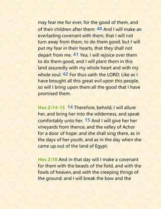may fear me for ever, for the good of them, and
of their children after them: 40 And I will make an
everlasting covenant with them, that I will not
turn away from them, to do them good; but I will
put my fear in their hearts, that they shall not
depart from me. 41 Yea, I will rejoice over them
to do them good, and I will plant them in this
land assuredly with my whole heart and with my
whole soul. 42 For thus saith the LORD; Like as I
have brought all this great evil upon this people,
so will I bring upon them all the good that I have
promised them.
Hos 2:14-15 14 Therefore, behold, I will allure
her, and bring her into the wilderness, and speak
comfortably unto her. 15 And I will give her her
vineyards from thence, and the valley of Achor
for a door of hope: and she shall sing there, as in
the days of her youth, and as in the day when she
came up out of the land of Egypt.
Hos 2:18 And in that day will I make a covenant
for them with the beasts of the field, and with the
fowls of heaven, and with the creeping things of
the ground: and I will break the bow and the
 