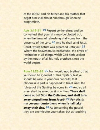 of the LORD: and his father and his mother that
begat him shall thrust him through when he
prophesieth.
Acts 3:19-21 19 Repent ye therefore, and be
converted, that your sins may be blotted out,
when the times of refreshing shall come from the
presence of the Lord; 20 And he shall send Jesus
Christ, which before was preached unto you: 21
Whom the heaven must receive until the times of
restitution of all things, which God hath spoken
by the mouth of all his holy prophets since the
world began.
Rom 11:25-28 25 For I would not, brethren, that
ye should be ignorant of this mystery, lest ye
should be wise in your own conceits; that
blindness in part is happened to Israel, until the
fulness of the Gentiles be come in. 26 And so all
Israel shall be saved: as it is written, There shall
come out of Sion the Deliverer, and shall turn
away ungodlinessfrom Jacob: 27 For this is
my covenant unto them, when I shall take
away their sins. 28 As concerning the gospel,
they are enemies for your sakes: but as touching
 