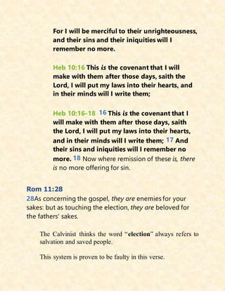 For I will be merciful to their unrighteousness,
and their sins and their iniquities will I
remember no more.
Heb 10:16 This is the covenant that I will
make with them after those days, saith the
Lord, I will put my laws into their hearts, and
in their minds will I write them;
Heb 10:16-18 16 This is the covenant that I
will make with them after those days, saith
the Lord, I will put my laws into their hearts,
and in their minds will I write them; 17 And
their sins and iniquities will I remember no
more. 18 Now where remission of these is, there
is no more offering for sin.
Rom 11:28
28As concerning the gospel, they are enemies for your
sakes: but as touching the election, they are beloved for
the fathers' sakes.
The Calvinist thinks the word “election” always refers to
salvation and saved people.
This system is proven to be faulty in this verse.
 