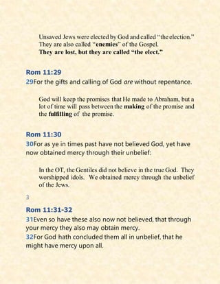 Unsaved Jews were elected by God and called “theelection.”
They are also called “enemies” of the Gospel.
They are lost, but they are called “the elect.”
Rom 11:29
29For the gifts and calling of God are without repentance.
God will keep the promises that He made to Abraham, but a
lot of time will pass between the making of the promise and
the fulfilling of the promise.
Rom 11:30
30For as ye in times past have not believed God, yet have
now obtained mercy through their unbelief:
In the OT, the Gentiles did not believe in the true God. They
worshipped idols. We obtained mercy through the unbelief
of the Jews.
3
Rom 11:31-32
31Even so have these also now not believed, that through
your mercy they also may obtain mercy.
32For God hath concluded them all in unbelief, that he
might have mercy upon all.
 