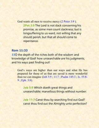 God wants all men to receive mercy (2 Peter 3:9 ).
2Pet 3:9 The Lord is not slack concerning his
promise, as some men count slackness; but is
longsuffering to us-ward, not willing that any
should perish, but that all should come to
repentance.
Rom 11:33
33O the depth of the riches both of the wisdom and
knowledge of God! how unsearchable are his judgments,
and his ways past finding out!
God’s ways are higher than our ways and what He has
prepared for those of us that are saved is more wonderful
than we can imagine (Job 5:9 ; 11:7 ; Psalm 145:3 ; Is. 55:8-
9 ; Eph. 3:8).
Job 5:9 Which doeth great things and
unsearchable; marvellous things without number:
Job 11:7 Canst thou by searching find out God?
canst thou find out the Almighty unto perfection?
 