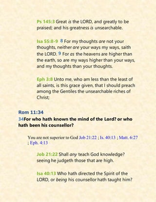 Ps 145:3 Great is the LORD, and greatly to be
praised; and his greatness is unsearchable.
Isa 55:8-9 8 For my thoughts are not your
thoughts, neither are your ways my ways, saith
the LORD. 9 For as the heavens are higher than
the earth, so are my ways higher than your ways,
and my thoughts than your thoughts.
Eph 3:8 Unto me, who am less than the least of
all saints, is this grace given, that I should preach
among the Gentiles the unsearchable riches of
Christ;
Rom 11:34
34For who hath known the mind of the Lord? or who
hath been his counsellor?
You are not superior to God Job 21:22 ; Is. 40:13 ; Matt. 6:27
; Eph. 4:13
Job 21:22 Shall any teach God knowledge?
seeing he judgeth those that are high.
Isa 40:13 Who hath directed the Spirit of the
LORD, or being his counsellor hath taught him?
 