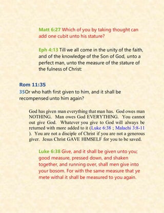 Matt 6:27 Which of you by taking thought can
add one cubit unto his stature?
Eph 4:13 Till we all come in the unity of the faith,
and of the knowledge of the Son of God, unto a
perfect man, unto the measure of the stature of
the fulness of Christ:
Rom 11:35
35Or who hath first given to him, and it shall be
recompensed unto him again?
God has given man everything that man has. God owes man
NOTHING. Man owes God EVERYTHING. You cannot
out give God. Whatever you give to God will always be
returned with more added to it (Luke 6:38 ; Malachi 3:8-11
). You are not a disciple of Christ if you are not a generous
giver. Jesus Christ GAVE HIMSELF for you to be saved.
Luke 6:38 Give, and it shall be given unto you;
good measure, pressed down, and shaken
together, and running over, shall men give into
your bosom. For with the same measure that ye
mete withal it shall be measured to you again.
 