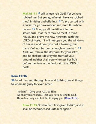Mal 3:8-11 8 Will a man rob God? Yet ye have
robbed me. But ye say, Wherein have we robbed
thee? In tithes and offerings. 9 Ye are cursed with
a curse: for ye have robbed me, even this whole
nation. 10 Bring ye all the tithes into the
storehouse, that there may be meat in mine
house, and prove me now herewith, saith the
LORD of hosts, if I will not open you the windows
of heaven, and pour you out a blessing, that
there shall not be room enough to receive it. 11
And I will rebuke the devourer for your sakes,
and he shall not destroy the fruits of your
ground; neither shall your vine cast her fruit
before the time in the field, saith the LORD of
hosts.
Rom 11:36
36For of him, and through him, and to him, are all things:
to whom be glory for ever. Amen.
“to him” – Give your ALL to Him.
All that you are and all that you have belong to God.
He is deserving and faithful to repay you (Rom11:35 ).
Rom 11:35 Or who hath first given to him, and it
shall be recompensed unto him again?
 