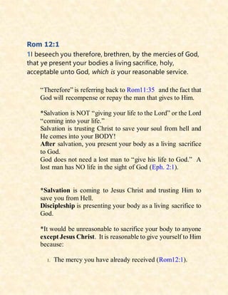 Rom 12:1
1I beseech you therefore, brethren, by the mercies of God,
that ye present your bodies a living sacrifice, holy,
acceptable unto God, which is your reasonable service.
“Therefore” is referring back to Rom11:35 and the fact that
God will recompense or repay the man that gives to Him.
*Salvation is NOT “giving your life to the Lord” or the Lord
“coming into your life.”
Salvation is trusting Christ to save your soul from hell and
He comes into your BODY!
After salvation, you present your body as a living sacrifice
to God.
God does not need a lost man to “give his life to God.” A
lost man has NO life in the sight of God (Eph. 2:1).
*Salvation is coming to Jesus Christ and trusting Him to
save you from Hell.
Discipleship is presenting your body as a living sacrifice to
God.
*It would be unreasonable to sacrifice your body to anyone
except Jesus Christ. It is reasonable to give yourself to Him
because:
1. The mercy you have already received (Rom12:1).
 