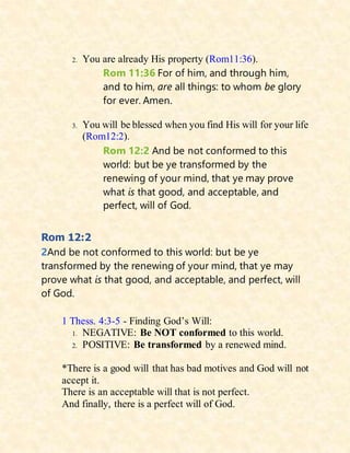 2. You are already His property (Rom11:36).
Rom 11:36 For of him, and through him,
and to him, are all things: to whom be glory
for ever. Amen.
3. You will be blessed when you find His will for your life
(Rom12:2).
Rom 12:2 And be not conformed to this
world: but be ye transformed by the
renewing of your mind, that ye may prove
what is that good, and acceptable, and
perfect, will of God.
Rom 12:2
2And be not conformed to this world: but be ye
transformed by the renewing of your mind, that ye may
prove what is that good, and acceptable, and perfect, will
of God.
1 Thess. 4:3-5 - Finding God’s Will:
1. NEGATIVE: Be NOT conformed to this world.
2. POSITIVE: Be transformed by a renewed mind.
*There is a good will that has bad motives and God will not
accept it.
There is an acceptable will that is not perfect.
And finally, there is a perfect will of God.
 