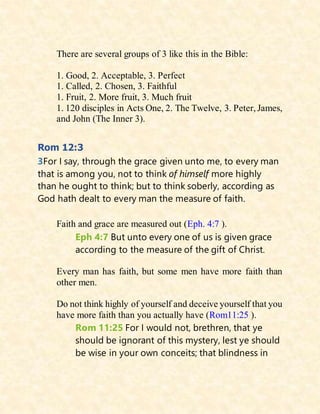 There are several groups of 3 like this in the Bible:
1. Good, 2. Acceptable, 3. Perfect
1. Called, 2. Chosen, 3. Faithful
1. Fruit, 2. More fruit, 3. Much fruit
1. 120 disciples in Acts One, 2. The Twelve, 3. Peter, James,
and John (The Inner 3).
Rom 12:3
3For I say, through the grace given unto me, to every man
that is among you, not to think of himself more highly
than he ought to think; but to think soberly, according as
God hath dealt to every man the measure of faith.
Faith and grace are measured out (Eph. 4:7 ).
Eph 4:7 But unto every one of us is given grace
according to the measure of the gift of Christ.
Every man has faith, but some men have more faith than
other men.
Do not think highly of yourself and deceive yourself that you
have more faith than you actually have (Rom11:25 ).
Rom 11:25 For I would not, brethren, that ye
should be ignorant of this mystery, lest ye should
be wise in your own conceits; that blindness in
 