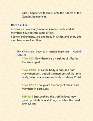 part is happened to Israel, until the fulness of the
Gentiles be come in.
Rom 12:4-5
4For as we have many members in one body, and all
members have not the same office:
5So we, being many, are one body in Christ, and every one
members one of another.
The Church/the Body each person important 1 Corinth.
12:12-31
1Cor 12:4 Now there are diversities of gifts, but
the same Spirit.
1Cor 12:12 For as the body is one, and hath
many members, and all the members of that one
body, being many, are one body: so also is Christ.
1Cor 12:27 Now ye are the body of Christ, and
members in particular.
Eph 4:15 But speaking the truth in love, may
grow up into him in all things, which is the head,
even Christ:
 