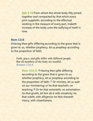 Eph 4:16 From whom the whole body fitly joined
together and compacted by that which every
joint supplieth, according to the effectual
working in the measure of every part, maketh
increase of the body unto the edifying of itself in
love.
Rom 12:6
6Having then gifts differing according to the grace that is
given to us, whether prophecy, let us prophesy according
to the proportion of faith;
Faith, grace, and gifts differ with different people.
But all members of the body are needful.
Romans 12:6-8
Rom 12:6-8 6 Having then gifts differing
according to the grace that is given to us,
whether prophecy, let us prophesy according to
the proportion of faith; 7 Or ministry, let us wait
on our ministering: or he that teacheth, on
teaching; 8 Or he that exhorteth, on exhortation:
he that giveth, let him do it with simplicity; he
that ruleth, with diligence; he that sheweth
mercy, with cheerfulness.
 