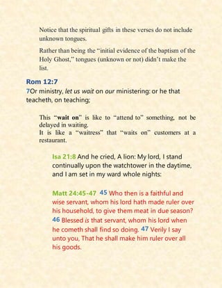 Notice that the spiritual gifts in these verses do not include
unknown tongues.
Rather than being the “initial evidence of the baptism of the
Holy Ghost,” tongues (unknown or not) didn’t make the
list.
Rom 12:7
7Or ministry, let us wait on our ministering: or he that
teacheth, on teaching;
This “wait on” is like to “attend to” something, not be
delayed in waiting.
It is like a “waitress” that “waits on” customers at a
restaurant.
Isa 21:8 And he cried, A lion: My lord, I stand
continually upon the watchtower in the daytime,
and I am set in my ward whole nights:
Matt 24:45-47 45 Who then is a faithful and
wise servant, whom his lord hath made ruler over
his household, to give them meat in due season?
46 Blessed is that servant, whom his lord when
he cometh shall find so doing. 47 Verily I say
unto you, That he shall make him ruler over all
his goods.
 