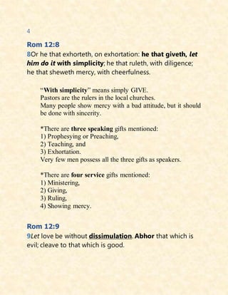 4
Rom 12:8
8Or he that exhorteth, on exhortation: he that giveth, let
him do it with simplicity; he that ruleth, with diligence;
he that sheweth mercy, with cheerfulness.
“With simplicity” means simply GIVE.
Pastors are the rulers in the local churches.
Many people show mercy with a bad attitude, but it should
be done with sincerity.
*There are three speaking gifts mentioned:
1) Prophesying or Preaching,
2) Teaching, and
3) Exhortation.
Very few men possess all the three gifts as speakers.
*There are four service gifts mentioned:
1) Ministering,
2) Giving,
3) Ruling,
4) Showing mercy.
Rom 12:9
9Let love be without dissimulation. Abhor that which is
evil; cleave to that which is good.
 