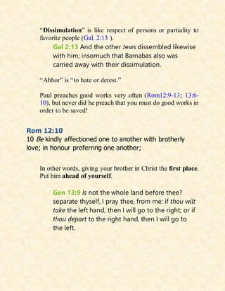 “Dissimulation” is like respect of persons or partiality to
favorite people (Gal. 2:13 ).
Gal 2:13 And the other Jews dissembled likewise
with him; insomuch that Barnabas also was
carried away with their dissimulation.
“Abhor” is “to hate or detest.”
Paul preaches good works very often (Rom12:9-13; 13:6-
10), but never did he preach that you must do good works in
order to be saved!
Rom 12:10
10 Be kindly affectioned one to another with brotherly
love; in honour preferring one another;
In other words, giving your brother in Christ the first place.
Put him ahead of yourself.
Gen 13:9 Is not the whole land before thee?
separate thyself, I pray thee, from me: if thou wilt
take the left hand, then I will go to the right; or if
thou depart to the right hand, then I will go to
the left.
 