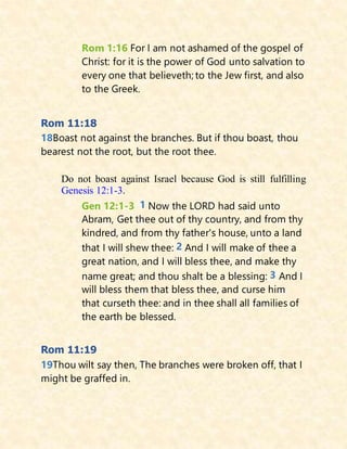 Rom 1:16 For I am not ashamed of the gospel of
Christ: for it is the power of God unto salvation to
every one that believeth; to the Jew first, and also
to the Greek.
Rom 11:18
18Boast not against the branches. But if thou boast, thou
bearest not the root, but the root thee.
Do not boast against Israel because God is still fulfilling
Genesis 12:1-3.
Gen 12:1-3 1 Now the LORD had said unto
Abram, Get thee out of thy country, and from thy
kindred, and from thy father's house, unto a land
that I will shew thee: 2 And I will make of thee a
great nation, and I will bless thee, and make thy
name great; and thou shalt be a blessing: 3 And I
will bless them that bless thee, and curse him
that curseth thee: and in thee shall all families of
the earth be blessed.
Rom 11:19
19Thou wilt say then, The branches were broken off, that I
might be graffed in.
 