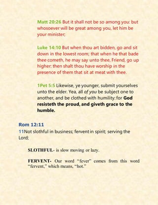 Matt 20:26 But it shall not be so among you: but
whosoever will be great among you, let him be
your minister;
Luke 14:10 But when thou art bidden, go and sit
down in the lowest room; that when he that bade
thee cometh, he may say unto thee, Friend, go up
higher: then shalt thou have worship in the
presence of them that sit at meat with thee.
1Pet 5:5 Likewise, ye younger, submit yourselves
unto the elder. Yea, all of you be subject one to
another, and be clothed with humility: for God
resisteth the proud, and giveth grace to the
humble.
Rom 12:11
11Not slothful in business; fervent in spirit; serving the
Lord;
SLOTHFUL- is slow moving or lazy.
FERVENT- Our word “fever” comes from this word
“fervent,” which means, “hot.”
 