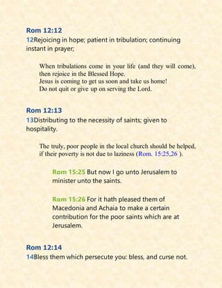 Rom 12:12
12Rejoicing in hope; patient in tribulation; continuing
instant in prayer;
When tribulations come in your life (and they will come),
then rejoice in the Blessed Hope.
Jesus is coming to get us soon and take us home!
Do not quit or give up on serving the Lord.
Rom 12:13
13Distributing to the necessity of saints; given to
hospitality.
The truly, poor people in the local church should be helped,
if their poverty is not due to laziness (Rom. 15:25,26 ).
Rom 15:25 But now I go unto Jerusalem to
minister unto the saints.
Rom 15:26 For it hath pleased them of
Macedonia and Achaia to make a certain
contribution for the poor saints which are at
Jerusalem.
Rom 12:14
14Bless them which persecute you: bless, and curse not.
 