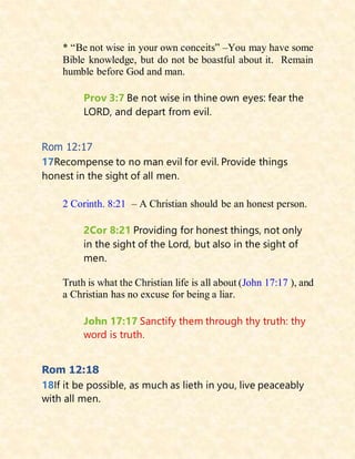 * “Be not wise in your own conceits” –You may have some
Bible knowledge, but do not be boastful about it. Remain
humble before God and man.
Prov 3:7 Be not wise in thine own eyes: fear the
LORD, and depart from evil.
Rom 12:17
17Recompense to no man evil for evil. Provide things
honest in the sight of all men.
2 Corinth. 8:21 – A Christian should be an honest person.
2Cor 8:21 Providing for honest things, not only
in the sight of the Lord, but also in the sight of
men.
Truth is what the Christian life is all about (John 17:17 ), and
a Christian has no excuse for being a liar.
John 17:17 Sanctify them through thy truth: thy
word is truth.
Rom 12:18
18If it be possible, as much as lieth in you, live peaceably
with all men.
 