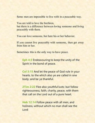 Some men are impossible to live with in a peaceable way.
You are told to love the brethren,
but there is a difference between loving someone and living
peaceably with them.
You can love someone, but hate his or her behavior.
If you cannot live peaceably with someone, then get away
from him or her.
Sometimes this is the only way to have peace.
Eph 4:3 Endeavouring to keep the unity of the
Spirit in the bond of peace.
Col 3:15 And let the peace of God rule in your
hearts, to the which also ye are called in one
body; and be ye thankful.
2Tim 2:22 Flee also youthful lusts: but follow
righteousness, faith, charity, peace, with them
that call on the Lord out of a pure heart.
Heb 12:14 Follow peace with all men, and
holiness, without which no man shall see the
Lord:
 