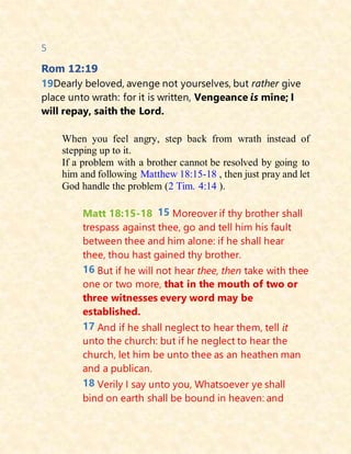 5
Rom 12:19
19Dearly beloved, avenge not yourselves, but rather give
place unto wrath: for it is written, Vengeance is mine; I
will repay, saith the Lord.
When you feel angry, step back from wrath instead of
stepping up to it.
If a problem with a brother cannot be resolved by going to
him and following Matthew 18:15-18 , then just pray and let
God handle the problem (2 Tim. 4:14 ).
Matt 18:15-18 15 Moreover if thy brother shall
trespass against thee, go and tell him his fault
between thee and him alone: if he shall hear
thee, thou hast gained thy brother.
16 But if he will not hear thee, then take with thee
one or two more, that in the mouth of two or
three witnesses every word may be
established.
17 And if he shall neglect to hear them, tell it
unto the church: but if he neglect to hear the
church, let him be unto thee as an heathen man
and a publican.
18 Verily I say unto you, Whatsoever ye shall
bind on earth shall be bound in heaven: and
 
