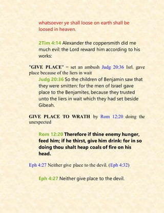 whatsoever ye shall loose on earth shall be
loosed in heaven.
2Tim 4:14 Alexander the coppersmith did me
much evil: the Lord reward him according to his
works:
"GIVE PLACE" = set an ambush Judg 20:36 Isrl. gave
place because of the liers in wait
Judg 20:36 So the children of Benjamin saw that
they were smitten: for the men of Israel gave
place to the Benjamites, because they trusted
unto the liers in wait which they had set beside
Gibeah.
GIVE PLACE TO WRATH by Rom 12:20 doing the
unexpected
Rom 12:20 Therefore if thine enemy hunger,
feed him; if he thirst, give him drink: for in so
doing thou shalt heap coals of fire on his
head.
Eph 4:27 Neither give place to the devil. (Eph 4:32)
Eph 4:27 Neither give place to the devil.
 