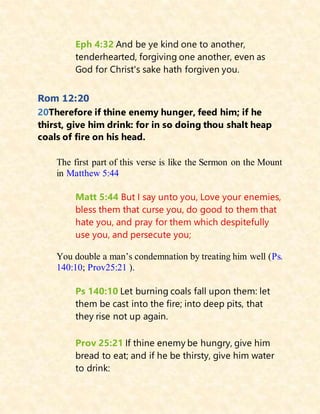 Eph 4:32 And be ye kind one to another,
tenderhearted, forgiving one another, even as
God for Christ's sake hath forgiven you.
Rom 12:20
20Therefore if thine enemy hunger, feed him; if he
thirst, give him drink: for in so doing thou shalt heap
coals of fire on his head.
The first part of this verse is like the Sermon on the Mount
in Matthew 5:44
Matt 5:44 But I say unto you, Love your enemies,
bless them that curse you, do good to them that
hate you, and pray for them which despitefully
use you, and persecute you;
You double a man’s condemnation by treating him well (Ps.
140:10; Prov25:21 ).
Ps 140:10 Let burning coals fall upon them: let
them be cast into the fire; into deep pits, that
they rise not up again.
Prov 25:21 If thine enemy be hungry, give him
bread to eat; and if he be thirsty, give him water
to drink:
 