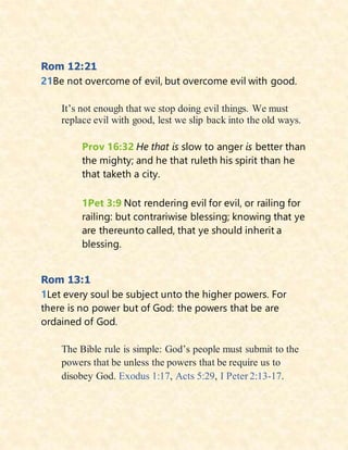 Rom 12:21
21Be not overcome of evil, but overcome evil with good.
It’s not enough that we stop doing evil things. We must
replace evil with good, lest we slip back into the old ways.
Prov 16:32 He that is slow to anger is better than
the mighty; and he that ruleth his spirit than he
that taketh a city.
1Pet 3:9 Not rendering evil for evil, or railing for
railing: but contrariwise blessing; knowing that ye
are thereunto called, that ye should inherit a
blessing.
Rom 13:1
1Let every soul be subject unto the higher powers. For
there is no power but of God: the powers that be are
ordained of God.
The Bible rule is simple: God’s people must submit to the
powers that be unless the powers that be require us to
disobey God. Exodus 1:17, Acts 5:29, I Peter 2:13-17.
 