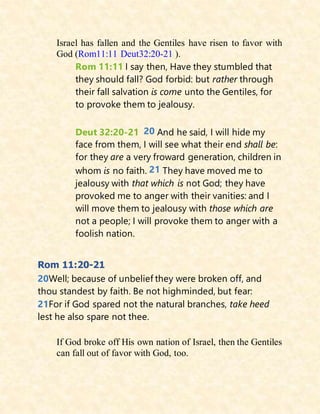 Israel has fallen and the Gentiles have risen to favor with
God (Rom11:11 Deut32:20-21 ).
Rom 11:11 I say then, Have they stumbled that
they should fall? God forbid: but rather through
their fall salvation is come unto the Gentiles, for
to provoke them to jealousy.
Deut 32:20-21 20 And he said, I will hide my
face from them, I will see what their end shall be:
for they are a very froward generation, children in
whom is no faith. 21 They have moved me to
jealousy with that which is not God; they have
provoked me to anger with their vanities: and I
will move them to jealousy with those which are
not a people; I will provoke them to anger with a
foolish nation.
Rom 11:20-21
20Well; because of unbelief they were broken off, and
thou standest by faith. Be not highminded, but fear:
21For if God spared not the natural branches, take heed
lest he also spare not thee.
If God broke off His own nation of Israel, then the Gentiles
can fall out of favor with God, too.
 