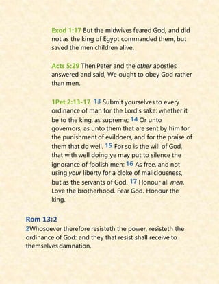Exod 1:17 But the midwives feared God, and did
not as the king of Egypt commanded them, but
saved the men children alive.
Acts 5:29 Then Peter and the other apostles
answered and said, We ought to obey God rather
than men.
1Pet 2:13-17 13 Submit yourselves to every
ordinance of man for the Lord's sake: whether it
be to the king, as supreme; 14 Or unto
governors, as unto them that are sent by him for
the punishment of evildoers, and for the praise of
them that do well. 15 For so is the will of God,
that with well doing ye may put to silence the
ignorance of foolish men: 16 As free, and not
using your liberty for a cloke of maliciousness,
but as the servants of God. 17 Honour all men.
Love the brotherhood. Fear God. Honour the
king.
Rom 13:2
2Whosoever therefore resisteth the power, resisteth the
ordinance of God: and they that resist shall receive to
themselves damnation.
 