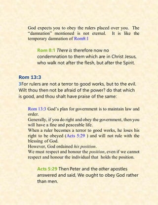 God expects you to obey the rulers placed over you. The
“damnation” mentioned is not eternal. It is like the
temporary damnation of Rom8:1
Rom 8:1 There is therefore now no
condemnation to them which are in Christ Jesus,
who walk not after the flesh, but after the Spirit.
Rom 13:3
3For rulers are not a terror to good works, but to the evil.
Wilt thou then not be afraid of the power? do that which
is good, and thou shalt have praise of the same:
Rom 13:3 God’s plan for government is to maintain law and
order.
Generally, if you do right and obey the government, then you
will have a fine and peaceable life.
When a ruler becomes a terror to good works, he loses his
right to be obeyed (Acts 5:29 ) and will not rule with the
blessing of God.
However, God ordained his position.
We must respect and honour the position, even if we cannot
respect and honour the individual that holds the position.
Acts 5:29 Then Peter and the other apostles
answered and said, We ought to obey God rather
than men.
 