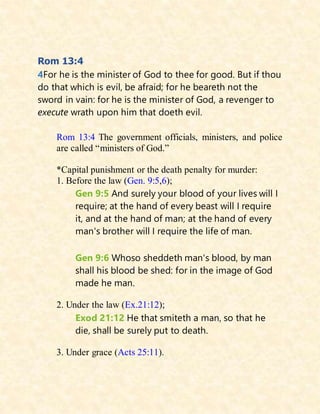 Rom 13:4
4For he is the minister of God to thee for good. But if thou
do that which is evil, be afraid; for he beareth not the
sword in vain: for he is the minister of God, a revenger to
execute wrath upon him that doeth evil.
Rom 13:4 The government officials, ministers, and police
are called “ministers of God.”
*Capital punishment or the death penalty for murder:
1. Before the law (Gen. 9:5,6);
Gen 9:5 And surely your blood of your lives will I
require; at the hand of every beast will I require
it, and at the hand of man; at the hand of every
man's brother will I require the life of man.
Gen 9:6 Whoso sheddeth man's blood, by man
shall his blood be shed: for in the image of God
made he man.
2. Under the law (Ex.21:12);
Exod 21:12 He that smiteth a man, so that he
die, shall be surely put to death.
3. Under grace (Acts 25:11).
 