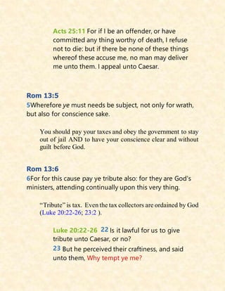 Acts 25:11 For if I be an offender, or have
committed any thing worthy of death, I refuse
not to die: but if there be none of these things
whereof these accuse me, no man may deliver
me unto them. I appeal unto Caesar.
Rom 13:5
5Wherefore ye must needs be subject, not only for wrath,
but also for conscience sake.
You should pay your taxes and obey the government to stay
out of jail AND to have your conscience clear and without
guilt before God.
Rom 13:6
6For for this cause pay ye tribute also: for they are God's
ministers, attending continually upon this very thing.
“Tribute” is tax. Even the tax collectors are ordained by God
(Luke 20:22-26; 23:2 ).
Luke 20:22-26 22 Is it lawful for us to give
tribute unto Caesar, or no?
23 But he perceived their craftiness, and said
unto them, Why tempt ye me?
 