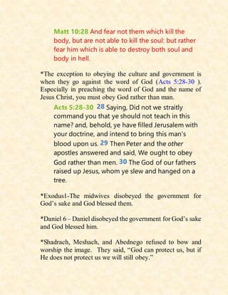 Matt 10:28 And fear not them which kill the
body, but are not able to kill the soul: but rather
fear him which is able to destroy both soul and
body in hell.
*The exception to obeying the culture and government is
when they go against the word of God (Acts 5:28-30 ).
Especially in preaching the word of God and the name of
Jesus Christ, you must obey God rather than man.
Acts 5:28-30 28 Saying, Did not we straitly
command you that ye should not teach in this
name? and, behold, ye have filled Jerusalem with
your doctrine, and intend to bring this man's
blood upon us. 29 Then Peter and the other
apostles answered and said, We ought to obey
God rather than men. 30 The God of our fathers
raised up Jesus, whom ye slew and hanged on a
tree.
*Exodus1-The midwives disobeyed the government for
God’s sake and God blessed them.
*Daniel 6 – Daniel disobeyed the government for God’s sake
and God blessed him.
*Shadrach, Meshach, and Abednego refused to bow and
worship the image. They said, “God can protect us, but if
He does not protect us we will still obey.”
 