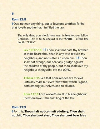 6
Rom 13:8
8Owe no man any thing, but to love one another: for he
that loveth another hath fulfilled the law.
The only thing you should owe man is love to your fellow
Christian. This is to be obeyed in the “SPIRIT” of the law
not the “letter”.
Lev 19:17-18 17 Thou shalt not hate thy brother
in thine heart: thou shalt in any wise rebuke thy
neighbour, and not suffer sin upon him. 18 Thou
shalt not avenge, nor bear any grudge against
the children of thy people, but thou shalt love thy
neighbour as thyself: I am the LORD.
1Thess 5:15 See that none render evil for evil
unto any man; but ever follow that which is good,
both among yourselves, and to all men.
Rom 13:10 Love worketh no ill to his neighbour:
therefore love is the fulfilling of the law.
Rom 13:9
9For this, Thou shalt not commit adultery, Thou shalt
not kill, Thou shalt not steal, Thou shalt not bear false
 