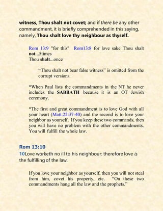 witness, Thou shalt not covet; and if there be any other
commandment, it is briefly comprehended in this saying,
namely, Thou shalt love thy neighbour as thyself.
Rom 13:9 "for this" Rom13:8 for love sake Thou shalt
not...5times
Thou shalt...once
“Thou shalt not bear false witness” is omitted from the
corrupt versions.
*When Paul lists the commandments in the NT he never
includes the SABBATH because it is an OT Jewish
ceremony.
*The first and great commandment is to love God with all
your heart (Matt.22:37-40) and the second is to love your
neighbor as yourself. If you keep these two commands, then
you will have no problem with the other commandments.
You will fulfill the whole law.
Rom 13:10
10Love worketh no ill to his neighbour: therefore love is
the fulfilling of the law.
If you love your neighbor as yourself, then you will not steal
from him, covet his property, etc. “On these two
commandments hang all the law and the prophets.”
 