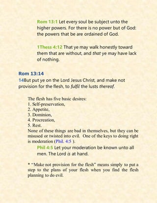 Rom 13:1 Let every soul be subject unto the
higher powers. For there is no power but of God:
the powers that be are ordained of God.
1Thess 4:12 That ye may walk honestly toward
them that are without, and that ye may have lack
of nothing.
Rom 13:14
14But put ye on the Lord Jesus Christ, and make not
provision for the flesh, to fulfil the lusts thereof.
The flesh has five basic desires:
1. Self-preservation,
2. Appetite,
3. Dominion,
4. Procreation,
5. Rest.
None of these things are bad in themselves, but they can be
misused or twisted into evil. One of the keys to doing right
is moderation (Phil. 4:5 ).
Phil 4:5 Let your moderation be known unto all
men. The Lord is at hand.
* “Make not provision for the flesh” means simply to put a
step to the plans of your flesh when you find the flesh
planning to do evil.
 