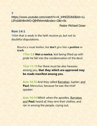7
https://www.youtube.com/watch?v=K_b4hEZDJkE&list=LL
LIFeId6V8mWO-QB4fbhimA&index=2&t=0s
Pastor Michael Cesar
Rom 14:1
1Him that is weak in the faith receive ye, but not to
doubtful disputations.
Receive a weak brother, but don't give him a position to
teach.
1Tim 3:6 Not a novice, lest being lifted up with
pride he fall into the condemnation of the devil.
1Cor 11:19 For there must be also heresies
among you, that they which are approved may
be made manifest among you.
Acts 14:12 And they called Barnabas, Jupiter; and
Paul, Mercurius, because he was the chief
speaker.
Acts 14:14 Which when the apostles, Barnabas
and Paul, heard of, they rent their clothes, and
ran in among the people, crying out,
 