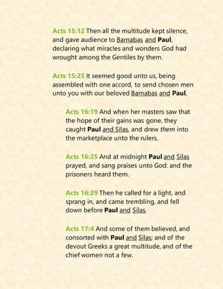 Acts 15:12 Then all the multitude kept silence,
and gave audience to Barnabas and Paul,
declaring what miracles and wonders God had
wrought among the Gentiles by them.
Acts 15:25 It seemed good unto us, being
assembled with one accord, to send chosen men
unto you with our beloved Barnabas and Paul,
Acts 16:19 And when her masters saw that
the hope of their gains was gone, they
caught Paul and Silas, and drew them into
the marketplace unto the rulers,
Acts 16:25 And at midnight Paul and Silas
prayed, and sang praises unto God: and the
prisoners heard them.
Acts 16:29 Then he called for a light, and
sprang in, and came trembling, and fell
down before Paul and Silas,
Acts 17:4 And some of them believed, and
consorted with Paul and Silas; and of the
devout Greeks a great multitude, and of the
chief women not a few.
 