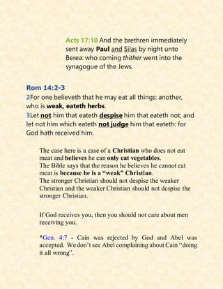 Acts 17:10 And the brethren immediately
sent away Paul and Silas by night unto
Berea: who coming thither went into the
synagogue of the Jews.
Rom 14:2-3
2For one believeth that he may eat all things: another,
who is weak, eateth herbs.
3Let not him that eateth despise him that eateth not; and
let not him which eateth not judge him that eateth: for
God hath received him.
The case here is a case of a Christian who does not eat
meat and believes he can only eat vegetables.
The Bible says that the reason he believes he cannot eat
meat is because he is a “weak” Christian.
The stronger Christian should not despise the weaker
Christian and the weaker Christian should not despise the
stronger Christian.
If God receives you, then you should not care about men
receiving you.
*Gen. 4:7 - Cain was rejected by God and Abel was
accepted. Wedon’t see Abel complaining about Cain “doing
it all wrong”.
 