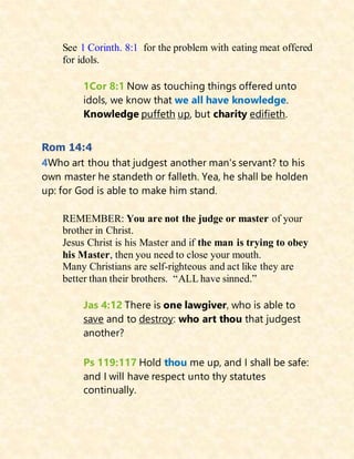 See 1 Corinth. 8:1 for the problem with eating meat offered
for idols.
1Cor 8:1 Now as touching things offered unto
idols, we know that we all have knowledge.
Knowledge puffeth up, but charity edifieth.
Rom 14:4
4Who art thou that judgest another man's servant? to his
own master he standeth or falleth. Yea, he shall be holden
up: for God is able to make him stand.
REMEMBER: You are not the judge or master of your
brother in Christ.
Jesus Christ is his Master and if the man is trying to obey
his Master, then you need to close your mouth.
Many Christians are self-righteous and act like they are
better than their brothers. “ALL have sinned.”
Jas 4:12 There is one lawgiver, who is able to
save and to destroy: who art thou that judgest
another?
Ps 119:117 Hold thou me up, and I shall be safe:
and I will have respect unto thy statutes
continually.
 