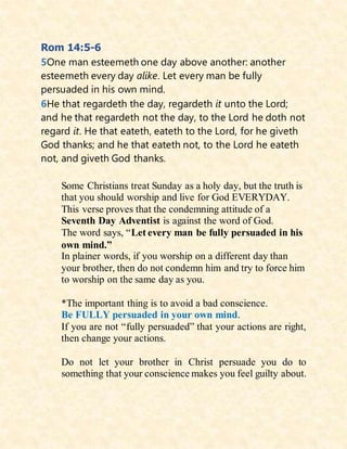 Rom 14:5-6
5One man esteemeth one day above another: another
esteemeth every day alike. Let every man be fully
persuaded in his own mind.
6He that regardeth the day, regardeth it unto the Lord;
and he that regardeth not the day, to the Lord he doth not
regard it. He that eateth, eateth to the Lord, for he giveth
God thanks; and he that eateth not, to the Lord he eateth
not, and giveth God thanks.
Some Christians treat Sunday as a holy day, but the truth is
that you should worship and live for God EVERYDAY.
This verse proves that the condemning attitude of a
Seventh Day Adventist is against the word of God.
The word says, “Let every man be fully persuaded in his
own mind.”
In plainer words, if you worship on a different day than
your brother, then do not condemn him and try to force him
to worship on the same day as you.
*The important thing is to avoid a bad conscience.
Be FULLY persuaded in your own mind.
If you are not “fully persuaded” that your actions are right,
then change your actions.
Do not let your brother in Christ persuade you do to
something that your conscience makes you feel guilty about.
 