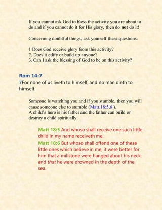 If you cannot ask God to bless the activity you are about to
do and if you cannot do it for His glory, then do not do it!
Concerning doubtful things, ask yourself these questions:
1 Does God receive glory from this activity?
2. Does it edify or build up anyone?
3. Can I ask the blessing of God to be on this activity?
Rom 14:7
7For none of us liveth to himself, and no man dieth to
himself.
Someone is watching you and if you stumble, then you will
cause someone else to stumble (Matt.18:5,6 ).
A child’s hero is his father and the father can build or
destroy a child spiritually.
Matt 18:5 And whoso shall receive one such little
child in my name receiveth me.
Matt 18:6 But whoso shall offend one of these
little ones which believe in me, it were better for
him that a millstone were hanged about his neck,
and that he were drowned in the depth of the
sea.
 