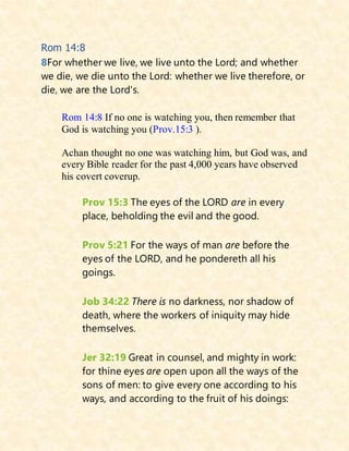 Rom 14:8
8For whether we live, we live unto the Lord; and whether
we die, we die unto the Lord: whether we live therefore, or
die, we are the Lord's.
Rom 14:8 If no one is watching you, then remember that
God is watching you (Prov.15:3 ).
Achan thought no one was watching him, but God was, and
every Bible reader for the past 4,000 years have observed
his covert coverup.
Prov 15:3 The eyes of the LORD are in every
place, beholding the evil and the good.
Prov 5:21 For the ways of man are before the
eyes of the LORD, and he pondereth all his
goings.
Job 34:22 There is no darkness, nor shadow of
death, where the workers of iniquity may hide
themselves.
Jer 32:19 Great in counsel, and mighty in work:
for thine eyes are open upon all the ways of the
sons of men: to give every one according to his
ways, and according to the fruit of his doings:
 