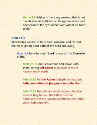 Heb 4:13 Neither is there any creature that is not
manifest in his sight: but all things are naked and
opened unto the eyes of him with whom we have
to do.
Rom 14:9
9For to this end Christ both died, and rose, and revived,
that he might be Lord both of the dead and living.
Rom 14:9 Here the word “Lord” is used as “the Controller
of life.”
Matt 28:18 And Jesus came and spake unto
them, saying, All power is given unto me in
heaven and in earth.
John 5:22 For the Father judgeth no man, but
hath committed all judgment unto the Son:
John 5:23 That all men should honour the Son,
even as they honour the Father. He that
honoureth not the Son honoureth not the Father
which hath sent him.
 