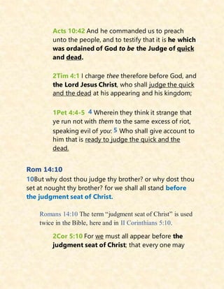 Acts 10:42 And he commanded us to preach
unto the people, and to testify that it is he which
was ordained of God to be the Judge of quick
and dead.
2Tim 4:1 I charge thee therefore before God, and
the Lord Jesus Christ, who shall judge the quick
and the dead at his appearing and his kingdom;
1Pet 4:4-5 4 Wherein they think it strange that
ye run not with them to the same excess of riot,
speaking evil of you: 5 Who shall give account to
him that is ready to judge the quick and the
dead.
Rom 14:10
10But why dost thou judge thy brother? or why dost thou
set at nought thy brother? for we shall all stand before
the judgment seat of Christ.
Romans 14:10 The term “judgment seat of Christ” is used
twice in the Bible, here and in II Corinthians 5:10.
2Cor 5:10 For we must all appear before the
judgment seat of Christ; that every one may
 