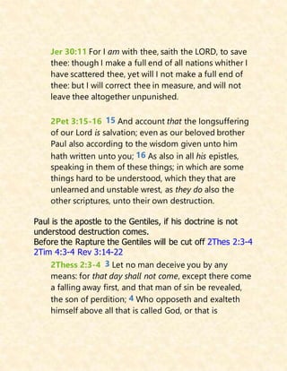Jer 30:11 For I am with thee, saith the LORD, to save
thee: though I make a full end of all nations whither I
have scattered thee, yet will I not make a full end of
thee: but I will correct thee in measure, and will not
leave thee altogether unpunished.
2Pet 3:15-16 15 And account that the longsuffering
of our Lord is salvation; even as our beloved brother
Paul also according to the wisdom given unto him
hath written unto you; 16 As also in all his epistles,
speaking in them of these things; in which are some
things hard to be understood, which they that are
unlearned and unstable wrest, as they do also the
other scriptures, unto their own destruction.
Paul is the apostle to the Gentiles, if his doctrine is not
understood destruction comes.
Before the Rapture the Gentiles will be cut off 2Thes 2:3-4
2Tim 4:3-4 Rev 3:14-22
2Thess 2:3-4 3 Let no man deceive you by any
means: for that day shall not come, except there come
a falling away first, and that man of sin be revealed,
the son of perdition; 4 Who opposeth and exalteth
himself above all that is called God, or that is
 