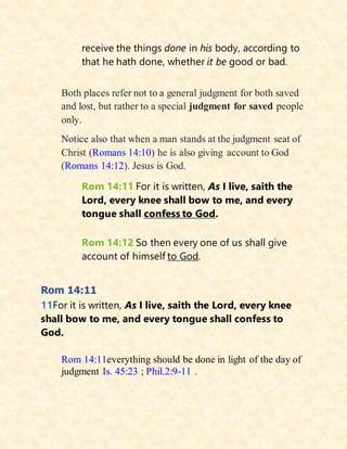 receive the things done in his body, according to
that he hath done, whether it be good or bad.
Both places refer not to a general judgment for both saved
and lost, but rather to a special judgment for saved people
only.
Notice also that when a man stands at the judgment seat of
Christ (Romans 14:10) he is also giving account to God
(Romans 14:12). Jesus is God.
Rom 14:11 For it is written, As I live, saith the
Lord, every knee shall bow to me, and every
tongue shall confess to God.
Rom 14:12 So then every one of us shall give
account of himself to God.
Rom 14:11
11For it is written, As I live, saith the Lord, every knee
shall bow to me, and every tongue shall confess to
God.
Rom 14:11everything should be done in light of the day of
judgment Is. 45:23 ; Phil.2:9-11 .
 