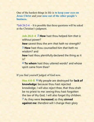One of the hardest things in life is to keep your eyes on
Jesus Christ and your nose out of the other people’s
business.
*Job 26:2-4 – It is possible that these questions will be asked
at the Christian’s judgment.
Job 26:2-4 2 How hast thou helped him that is
without power?
how savest thou the arm that hath no strength?
3 How hast thou counselled him that hath no
wisdom? and
how hast thou plentifully declared the thing as it
is?
4 To whom hast thou uttered words? and whose
spirit came from thee?
If you find yourself judged of God now.
Hos 4:6-8 6 My people are destroyed for lack of
knowledge: because thou hast rejected
knowledge, I will also reject thee, that thou shalt
be no priest to me: seeing thou hast forgotten
the law of thy God, I will also forget thy children.
7 As they were increased, so they sinned
against me: therefore will I change their glory
 